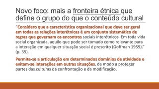 Novo foco: mais a fronteira étnica que
define o grupo do que o conteúdo cultural
“Considero que a característica organizacional que deve ser geral
em todas as relações interétnicas é um conjunto sistemático de
regras que governam os encontros sociais interétnicos. Em toda vida
social organizada, aquilo que pode ser tomado como relevante para
a interação em qualquer situação social é prescrito (Goffman 1959).”
(p. 35).
Permite-se a articulação em determinados domínios de atividade e
evitam-se interações em outras situações, de modo a proteger
partes das culturas da confrontação e da modificação.

 