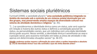 Sistemas sociais pluriétnicos
Furnivall (1944): a sociedade plural é “uma sociedade poliétnica integrada no
âmbito do mercado sob o controle de um sistema estatal dominado por um
dos grupos, mas preservando amplos espaços de diversidade cultural nos
setores de atividade doméstica e religiosa.” (p. 35).
“*...+ se considerarmos a identidade étnica como um status, este será superior
em relação à maioria dos outros status e definirá a constelação possível de
status, ou personalidades sociais, que um indivíduo com uma dada identidade
étnica pode assumir. Nesse sentido, a identidade étnica é semelhante ao sexo e
à posição social, pois ocasiona restrições em todas as áreas de atividade e não
apenas em determinadas situações sociais” (p. 36-37).
Dúvida: podemos aceitar mesmo a afirmação do autor sobre o caráter imperativo e absoluto
(p. 37) da identidade étnica? Isso não contradiz o que ele vinha dizendo antes?

 