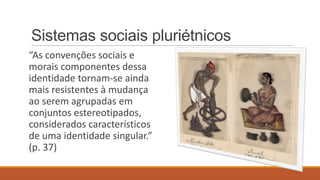 Sistemas sociais pluriétnicos
“As convenções sociais e
morais componentes dessa
identidade tornam-se ainda
mais resistentes à mudança
ao serem agrupadas em
conjuntos estereotipados,
considerados característicos
de uma identidade singular.”
(p. 37)

 
