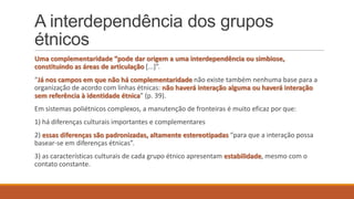 A interdependência dos grupos
étnicos
Uma complementaridade “pode dar origem a uma interdependência ou simbiose,
constituindo as áreas de articulação *...+”.
“Já nos campos em que não há complementaridade não existe também nenhuma base para a
organização de acordo com linhas étnicas: não haverá interação alguma ou haverá interação
sem referência à identidade étnica” (p. 39).
Em sistemas poliétnicos complexos, a manutenção de fronteiras é muito eficaz por que:
1) há diferenças culturais importantes e complementares

2) essas diferenças são padronizadas, altamente estereotipadas “para que a interação possa
basear-se em diferenças étnicas”.
3) as características culturais de cada grupo étnico apresentam estabilidade, mesmo com o
contato constante.

 