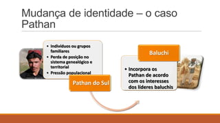 Mudança de identidade – o caso
Pathan
• Indivíduos ou grupos
familiares
• Perda de posição no
sistema genealógico e
territorial
• Pressão populacional

Pathan do Sul

Baluchi
• Incorpora os
Pathan de acordo
com os interesses
dos líderes baluchis

 
