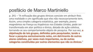 posfácio de Marco Martiniello
p. 241 – “A reificação dos grupos étnicos consiste em atribuir-lhes
uma realidade e um significado que eles não necessariamente tem.
Assim, uma simples categoria estatística, por exemplo, jovens
magrebinos na França ou hispânicos nos Estados Unidos, pode ser
transformada em ator político e étnico, dotado de ação coletiva,
tornando-se seu comportamento objeto de pesquisa. Por sua vez, a
objetivação de tais grupos, definidos pelo pesquisador, tende a
focar a pesquisa exclusivamente neles, em detrimento de outros
atores coletivos, por vezes mais importantes, ou de outras
categorias constituídas por outros elementos que não os étnicos.”

 