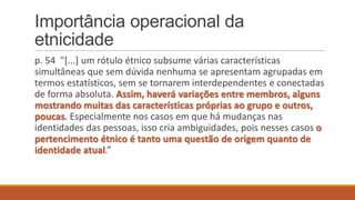 Importância operacional da
etnicidade
p. 54 "[...] um rótulo étnico subsume várias características
simultâneas que sem dúvida nenhuma se apresentam agrupadas em
termos estatísticos, sem se tornarem interdependentes e conectadas
de forma absoluta. Assim, haverá variações entre membros, alguns
mostrando muitas das características próprias ao grupo e outros,
poucas. Especialmente nos casos em que há mudanças nas
identidades das pessoas, isso cria ambiguidades, pois nesses casos o
pertencimento étnico é tanto uma questão de origem quanto de
identidade atual.”

 