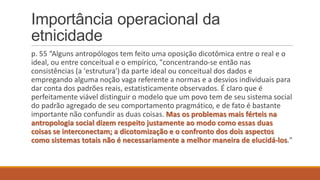 Importância operacional da
etnicidade
p. 55 “Alguns antropólogos tem feito uma oposição dicotômica entre o real e o
ideal, ou entre conceitual e o empírico, "concentrando-se então nas
consistências (a 'estrutura') da parte ideal ou conceitual dos dados e
empregando alguma noção vaga referente a normas e a desvios individuais para
dar conta dos padrões reais, estatisticamente observados. É claro que é
perfeitamente viável distinguir o modelo que um povo tem de seu sistema social
do padrão agregado de seu comportamento pragmático, e de fato é bastante
importante não confundir as duas coisas. Mas os problemas mais férteis na
antropologia social dizem respeito justamente ao modo como essas duas
coisas se interconectam; a dicotomização e o confronto dos dois aspectos
como sistemas totais não é necessariamente a melhor maneira de elucidá-los."

 