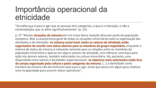 Importância operacional da
etnicidade
"Acredito que é para o agir que as pessoas tem categorias, e que é a interação, e não a
contemplação, que as afeta significativamente” (p. 55).
p. 57 "Muitas situações de minoria tem um traço dessa rejeição ativa por parte da população
receptora. Mas a característica geral de todas as situações minoritárias está na organização das
atividades e da interação: no sistema social total, todos os setores de atividade estão
organizados de acordo com status abertos para os membros do grupo majoritário, enquanto o
sistema de status da minoria é relevante somente para as relações entre os membros da
população minoritária e apenas em alguns setores de atividade, sem oferecer uma base para
ação nos demais setores, também valorizados na cultura minoritária. Há, portanto, uma
disparidade entre valores e facilidades organizacionais: os objetivos mais valorizados estão fora
do campo organizado pela cultura e pelas categorias da minoria. [...] a identidade como
membro da minoria não dá nenhuma base para o agir, ainda que possa em algum grau implicar
uma incapacidade para assumir status operativos".

 
