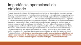 Importância operacional da
etnicidade
"A atual situação de minoria dos lapões surgiu em função de circunstâncias externas recentes.
Anteriormente, o contexto de interação mais importante era a situação local em que dois grupos
étnicos [...] mantinham uma relação relativamente limitada e parcialmente simbiótica, baseada
em suas respectivas identidades. [...] a vida social dos noruegueses do norte passou a organizarse crescentemente no sentido da realização de atividades e da obtenção de benefícios na esfera
do sistema mais amplo. [...] até uma década atrás não havia praticamente nenhum lugar no
sistema em que se pudesse participar como lapão. Por outro lado, os lapões como cidadãos
noruegueses são perfeitamente livres em sua participação, ainda que sofrendo de uma dupla
deficiência em função de sua localização na periferia e do seu domínio inadequado da língua e
cultura norueguesas. Nas regiões interioranas de Finmark, essa situação abriu espaço para
lapões inovadores, [...] mas eles não conseguiram seguidores na região dos lapões do litoral.
Para esses lapões, a relevância de seu status e convenções torna-se bastante reduzida em um
número cada vez maior de setores de suas vidas, enquanto sua performance relativamente
inadequada no sistema mais abrangente ocasiona frustrações e crises de identidade."

 