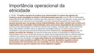 Importância operacional da
etnicidade
p. 59-60 "A melhor maneira de analisar essa interconexão é o exame dos agentes de
mudança: quais estratégias se abrem e são interessantes para ele, e quais são as implicações
organizacionais das diferentes escolhas que eles venham a realizar? Os agentes, nesse caso, são
os indivíduos que costumam ser chamados, um tanto etnocentricamente, de novas elites:
aquelas pessoas que, nos grupos menos industrializados, tem maior contato com os bens e as
organizações das sociedades industrializadas, bem como maior dependência dos mesmos. Em
sua busca por participação nos sistemas sociais mais amplos, visando obter novas formas de
valor, eles podem escolher entre as seguintes estratégias básicas: (i) tentar passar para a
sociedade e o grupo cultural industrial previamente estabelecido, incorporando-se a ele; (ii)
aceitar um status de 'minoria' ao mesmo tempo que tentam se acomodar às deficiências
relacionadas com o seu caráter de minoria e reduzi-las encapsulando todos os diferenciadores
culturais nos setores em que não há articulação e participando do sistema mais amplo nos
outros setores de atividade; (iii) optar pela ênfase de sua identidade étnica, usando-a para
desenvolver novas posições e padrões a fim de organizar atividades naqueles setores
previamente não encontrados em sua sociedade, ou que não eram suficientemente
desenvolvidos no que diz respeito aos novos objetivos surgidos."

 