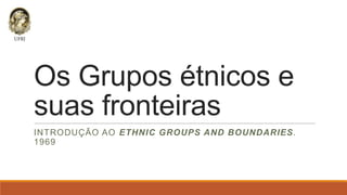 Os Grupos étnicos e
suas fronteiras
INTRODUÇÃO AO ETHNIC GROUPS AND BOUNDARIES.
1969

 