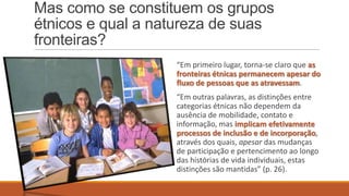 Mas como se constituem os grupos
étnicos e qual a natureza de suas
fronteiras?
“Em primeiro lugar, torna-se claro que as
fronteiras étnicas permanecem apesar do
fluxo de pessoas que as atravessam.
“Em outras palavras, as distinções entre
categorias étnicas não dependem da
ausência de mobilidade, contato e
informação, mas implicam efetivamente
processos de inclusão e de incorporação,
através dos quais, apesar das mudanças
de participação e pertencimento ao longo
das histórias de vida individuais, estas
distinções são mantidas” (p. 26).

 