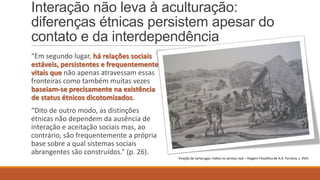 Interação não leva à aculturação:
diferenças étnicas persistem apesar do
contato e da interdependência
“Em segundo lugar, há relações sociais
estáveis, persistentes e frequentemente
vitais que não apenas atravessam essas
fronteiras como também muitas vezes
baseiam-se precisamente na existência
de status étnicos dicotomizados.
“Dito de outro modo, as distinções
étnicas não dependem da ausência de
interação e aceitação sociais mas, ao
contrário, são frequentemente a própria
base sobre a qual sistemas sociais
abrangentes são construídos.” (p. 26).
Viração de tartarugas: índios no serviço real – Viagem Filosófica de A.R. Ferreira, s. XVIII

 
