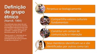 Definição
de grupo
étnico
(Narroll, 1964)
“Essa definição típico-ideal não está
muito longe, em termos de conteúdo,
da proposição tradicional de que uma
raça = cultura = uma língua, e de que
sociedade = unidade que rejeita ou
discrimina outros” (p. 27-28).
“Mesmo assim, *...+ não deixa de ser
uma definição que se aproxima
suficientemente de muitas situações
etnográficas empíricas *...+.”

Perpetua-se biologicamente

Compartilha valores culturais
fundamentais
Constitui um campo de
comunicação e interação

Seus membros identificam-se e são
identificados por outros como tais

 