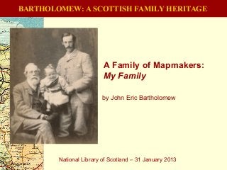 BARTHOLOMEW: A SCOTTISH FAMILY HERITAGE
A Family of Mapmakers:
My Family
National Library of Scotland – 31 January 2013
by John Eric Bartholomew
 