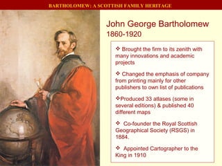 John George Bartholomew
1860-1920
BARTHOLOMEW: A SCOTTISH FAMILY HERITAGE
 Brought the firm to its zenith with
many innovations and academic
projects
 Changed the emphasis of company
from printing mainly for other
publishers to own list of publications
Produced 33 atlases (some in
several editions) & published 40
different maps
 Co-founder the Royal Scottish
Geographical Society (RSGS) in
1884.
 Appointed Cartographer to the
King in 1910
 