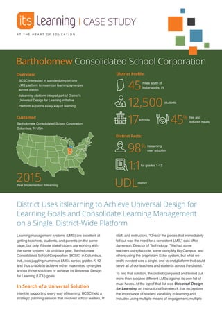 |CASE STUDY
Overview:
• BCSC interested in standardizing on one
LMS platform to maximize learning synergies
across district
• itslearning platform integral part of District’s
Universal Design for Learning initiative
• Platform supports every way of learning
District Facts:
District Profile:
District Uses itslearning to Achieve Universal Design for
Learning Goals and Consolidate Learning Management
on a Single, District-Wide Platform
Learning management systems (LMS) are excellent at
getting teachers, students, and parents on the same
page, but only if those stakeholders are working with
the same system. Up until last year, Bartholomew
Consolidated School Corporation (BCSC) in Columbus,
Ind., was juggling numerous LMSs across grades K-12
and thus unable to achieve either maximized synergies
across those solutions or achieve its Universal Design
for Learning (UDL) goals.
In Search of a Universal Solution
Intent in supporting every way of learning, BCSC held a
strategic planning session that involved school leaders, IT
staff, and instructors. “One of the pieces that immediately
fell out was the need for a consistent LMS,” said Mike
Jamerson, Director of Technology. “We had some
teachers using Moodle, some using My Big Campus, and
others using the proprietary Echo system, but what we
really needed was a single, end-to-end platform that could
serve all of our teachers and students across the district.”
To find that solution, the district compared and tested out
more than a dozen different LMSs against its own list of
must-haves. At the top of that list was Universal Design
for Learning, an instructional framework that recognizes
the importance of student variability in learning and
includes using multiple means of engagement; multiple
miles south of
Indianapolis, IN45
schools
17
students
12,500
2015Year Implemented itslearning
Customer:
Bartholomew Consolidated School Corporation,
Columbus, IN USA
Bartholomew Consolidated School Corporation
free and
reduced meals45%
itslearning
user adoption98%
district
UDL
for grades 1-12
1:1
 