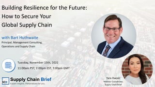 with Bart Huthwaite
Building Resilience for the Future:
How to Secure Your
Global Supply Chain
Tuesday, November 15th, 2022
11:00am PST, 2:00pm EST, 7:00pm GMT
Principal, Management Consulting,
Operations and Supply Chain
Tara Dwyer
Webinar Coordinator,
Supply Chain Brief
 