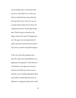 not tell whether Jesus is in the front of the
crowd, or in the midst of it, or in the rear;
but he is afraid that Jesus may get beyond
the reach of his voice. So he cries out. It is
no gentle, polite request, but an outcry. His
companion joins him. The disciples rebuke
them. Their howling is not polite to the
Master, and must be stopt. The beggars per-
sist. The agony of an awakened desire for
sight is upon them, and will not be silenced.
The result is a tumult on the public highway.
In this case, and in the analogous cases
that arise, observe how apt indifference is to
degenerate into opposition. These followers
of the Master, who ought to have been in-
terested in the blind men and were not in-
terested, are now actually opposing the blind
men's efforts to obtain help from Jesus. In-
difference is a dangerous thing, both in itself
10
 