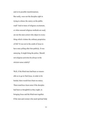 and in its possible transformations.
But really, were not the disciples right in
trying to silence the outcry on the public
road? And in times of religious excitement,
or when unusual religious methods are used,
are not the men correct who object to every-
thing which violates the ordinary proprieties
of life? It was not to the credit of Jesus to
have men yelling after him publicly. It was
annoying. It might bring the police. Should
not religious activities be always in the
strictest sense orderly?
Well, if the blind men had been so reason-
able as to go to find Jesus, in order to be
healed, there would have been no outcry.
There need have been none if the disciples
had been as thoughtful as they ought, in
bringing Jesus and the blind men together.
If the men and women who need spiritual help
11
 