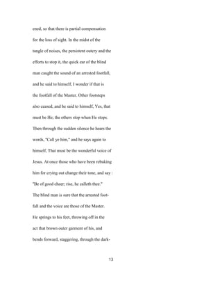 ened, so that there is partial compensation
for the loss of sight. In the midst of the
tangle of noises, the persistent outcry and the
efforts to stop it, the quick ear of the blind
man caught the sound of an arrested footfall,
and he said to himself, I wonder if that is
the footfall of the Master. Other footsteps
also ceased, and he said to himself, Yes, that
must be He; the others stop when He stops.
Then through the sudden silence he hears the
words, ''Call ye him," and he says again to
himself, That must be the wonderful voice of
Jesus. At once those who have been rebuking
him for crying out change their tone, and say :
''Be of good cheer; rise, he calleth thee."
The blind man is sure that the arrested foot-
fall and the voice are those of the Master.
He springs to his feet, throwing off in the
act that brown outer garment of his, and
bends forward, staggering, through the dark-
13
 