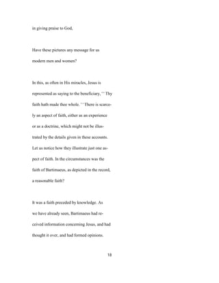 in giving praise to God,
Have these pictures any message for us
modern men and women?
In this, as often in His miracles, Jesus is
represented as saying to the beneficiary, ' ' Thy
faith hath made thee whole. ' ' There is scarce-
ly an aspect of faith, either as an experience
or as a doctrine, which might not be illus-
trated by the details given in these accounts.
Let us notice how they illustrate just one as-
pect of faith. In the circumstances was the
faith of Bartimaeus, as depicted in the record,
a reasonable faith?
It was a faith preceded by knowledge. As
we have already seen, Bartimaeus had re-
ceived information concerning Jesus, and had
thought it over, and had formed opinions.
18
 