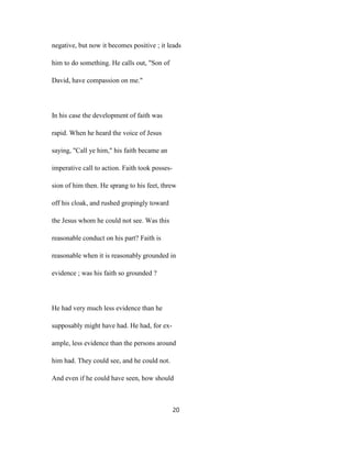negative, but now it becomes positive ; it leads
him to do something. He calls out, "Son of
David, have compassion on me."
In his case the development of faith was
rapid. When he heard the voice of Jesus
saying, "Call ye him," his faith became an
imperative call to action. Faith took posses-
sion of him then. He sprang to his feet, threw
off his cloak, and rushed gropingly toward
the Jesus whom he could not see. Was this
reasonable conduct on his part? Faith is
reasonable when it is reasonably grounded in
evidence ; was his faith so grounded ?
He had very much less evidence than he
supposably might have had. He had, for ex-
ample, less evidence than the persons around
him had. They could see, and he could not.
And even if he could have seen, how should
20
 