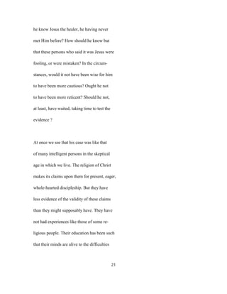 he know Jesus the healer, he having never
met Him before? How should he know but
that these persons who said it was Jesus were
fooling, or were mistaken? In the circum-
stances, would it not have been wise for him
to have been more cautious? Ought he not
to have been more reticent? Should he not,
at least, have waited, taking time to test the
evidence ?
At once we see that his case was like that
of many intelligent persons in the skeptical
age in which we live. The religion of Christ
makes its claims upon them for present, eager,
whole-hearted discipleship. But they have
less evidence of the validity of these claims
than they might supposably have. They have
not had experiences like those of some re-
ligious people. Their education has been such
that their minds are alive to the difficulties
21
 