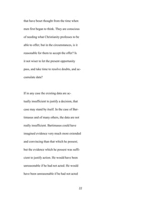 that have beset thought from the time when
men first began to think. They are conscious
of needing what Christianity professes to be
able to offer; but in the circumstances, is it
reasonable for them to accept the offer? Is
it not wiser to let the present opportunity
pass, and take time to resolve doubts, and ac-
cumulate data?
If in any case the existing data are ac-
tually insufficient to justify a decision, that
case may stand by itself. In the case of Bar-
timasus and of many others, the data are not
really insufficient. Bartimasus could have
imagined evidence very much more extended
and convincing than that which he possest;
but the evidence which he possest was suffi-
cient to justify action. He would have been
unreasonable if he had not acted. He would
have been unreasonable if he had not acted
22
 