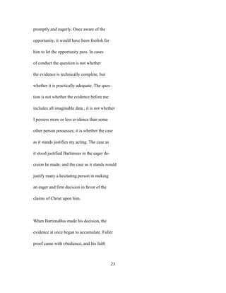 promptly and eagerly. Once aware of the
opportunity, it would have been foolish for
him to let the opportunity pass. In cases
of conduct the question is not whether
the evidence is technically complete, but
whether it is practically adequate. The ques-
tion is not whether the evidence before me
includes all imaginable data ; it is not whether
I possess more or less evidence than some
other person possesses; it is whether the case
as it stands justifies my acting. The case as
it stood justified Bartimsus in the eager de-
cision he made, and the case as it stands would
justify many a hesitating person in making
an eager and firm decision in favor of the
claims of Christ upon him.
When BartimaBus made his decision, the
evidence at once began to accumulate. Fuller
proof came with obedience, and his faith
23
 