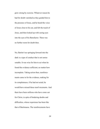 grew strong by exercise. Whatever reason he
had for doubt vanished as they guided him to
the presence of Jesus, and he heard the voice
of Jesus close to his ear, and felt the touch of
Jesus, and then looked up with seeing eyes
into the eyes of his Benefactor. There was
no further room for doubt then.
No; Bartim^eus springing forward into the
dark is a type of conduct that is not unrea-
sonable. It was wise for him to act when he
found the evidence sufficient, no matter how
incomplete. Taking action then, reenforce-
ments came in for the evidence, making for
its completeness; if he had not acted, he
would have missed these reenf orcements. And
there have been millions who have come out
for Christ, in spite of hindering doubts and
difficulties, whose experience has been like
that of Bartimaeus. The reenforcements have
24
 