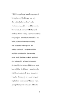 THREE evangelists give each an account of
the healing of a blind beggar near Jeri-
cho, within the last weeks of our Sa-
vior's ministry, .and there are differences in
the accounts. In particular, Matthew and
Mark say that the healing occurred when Jesus
was going out from Jericho, while Luke says
that it occurred when He was drawing
near to Jericho. Luke says that the
healing was that of a certain blind man,
and Mark mentions this blind man by
name, while Matthew speaks of two blind
men and uses his verbs and pronouns in
the plural. Owing to these differences, some
have held that the different evangelists refer
to different incidents. It seems to me, how-
ever, that the majority are correct in regard-
ing the three as accounts of the same event.
Jesus probably spent some days at Jericho.
3
 