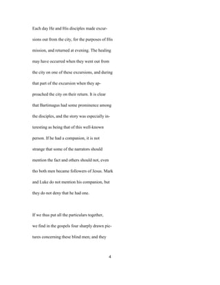 Each day He and His disciples made excur-
sions out from the city, for the purposes of His
mission, and returned at evening. The healing
may have occurred when they went out from
the city on one of these excursions, and during
that part of the excursion when they ap-
proached the city on their return. It is clear
that Bartimagus had some prominence among
the disciples, and the story was especially in-
teresting as being that of this well-known
person. If he had a companion, it is not
strange that some of the narrators should
mention the fact and others should not, even
tho both men became followers of Jesus. Mark
and Luke do not mention his companion, but
they do not deny that he had one.
If we thus put all the particulars together,
we find in the gospels four sharply drawn pic-
tures concerning these blind men; and they
4
 