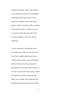 completes the picture. There by the roadside
are two dark-brown lumps, two blind beggars
sitting there as their kind still do in Syria,
each covered with that coarse, dark, outer
garment, Avhich served them both as a shelter
by day, alike from the sun and the rain, and
as covering at night when they slept. They
are asleep, perhaps; at all events, they are
motionless.
AVe are interested to look beneath one of
those dark cloaks. Whatever may have been
true of his companion, Bartimseus was, ac-
cording to the accounts, a man of intelligence
and well informed. For three years past he
had heard much concerning Jesus, whose mis-
sion had so aroused the whole country ; and he
had formed his opinions concerning Jesus.
Others were in doubt, but the blind man had
thought things through, and was not in doubt.
6
 