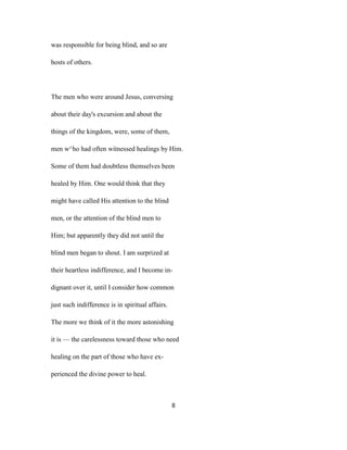 was responsible for being blind, and so are
hosts of others.
The men who were around Jesus, conversing
about their day's excursion and about the
things of the kingdom, were, some of them,
men w^ho had often witnessed healings by Him.
Some of them had doubtless themselves been
healed by Him. One would think that they
might have called His attention to the blind
men, or the attention of the blind men to
Him; but apparently they did not until the
blind men began to shout. I am surprized at
their heartless indifference, and I become in-
dignant over it, until I consider how common
just such indifference is in spiritual affairs.
The more we think of it the more astonishing
it is — the carelessness toward those who need
healing on the part of those who have ex-
perienced the divine power to heal.
8
 