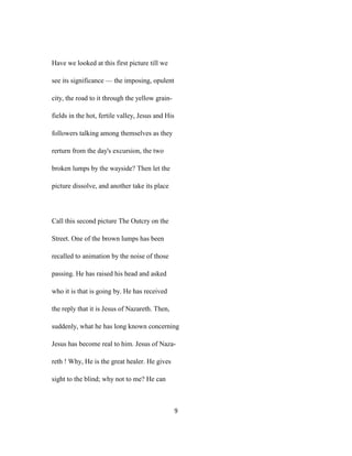 Have we looked at this first picture till we
see its significance — the imposing, opulent
city, the road to it through the yellow grain-
fields in the hot, fertile valley, Jesus and His
followers talking among themselves as they
rerturn from the day's excursion, the two
broken lumps by the wayside? Then let the
picture dissolve, and another take its place
Call this second picture The Outcry on the
Street. One of the brown lumps has been
recalled to animation by the noise of those
passing. He has raised his head and asked
who it is that is going by. He has received
the reply that it is Jesus of Nazareth. Then,
suddenly, what he has long known concerning
Jesus has become real to him. Jesus of Naza-
reth ! Why, He is the great healer. He gives
sight to the blind; why not to me? He can
9
 