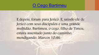 O Cego Bartimeu
E depois, foram para Jericó. E, saindo ele de
Jericó com seus discípulos e uma grande
multidão, Bartimeu, o cego, filho de Timeu,
estava assentado junto do caminho,
mendigando. Marcos 10:46
 