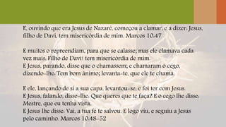 E, ouvindo que era Jesus de Nazaré, começou a clamar, e a dizer: Jesus,
filho de Davi, tem misericórdia de mim. Marcos 10:47
E muitos o repreendiam, para que se calasse; mas ele clamava cada
vez mais: Filho de Davi! tem misericórdia de mim.
E Jesus, parando, disse que o chamassem; e chamaram o cego,
dizendo-lhe: Tem bom ânimo; levanta-te, que ele te chama.
E ele, lançando de si a sua capa, levantou-se, e foi ter com Jesus.
E Jesus, falando, disse-lhe: Que queres que te faça? E o cego lhe disse:
Mestre, que eu tenha vista.
E Jesus lhe disse: Vai, a tua fé te salvou. E logo viu, e seguiu a Jesus
pelo caminho. Marcos 10:48-52
 