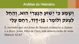 Análise do Hebraico
‫הּוא‬ ‫י‬ ִּ‫ר‬ ְ‫ָׁצ‬‫נ‬ ַ‫ה‬ ַ‫ֵשּוע‬‫י‬ ‫י‬ ִּ‫כ‬ ‫ע‬ ַ‫מ‬ ָׁ‫ש‬ְ‫ו‬,‫ל‬ ֵ‫ח‬ ֵ‫ה‬ְ‫ו‬
‫ר‬ ַ‫לֹומ‬ְ‫ו‬ ‫ֹק‬‫ע‬ ְ‫ִּצ‬‫ל‬:‫ן‬ֶּ‫ב‬-‫ד‬ִּ‫ו‬ ָׁ‫ד‬,‫ַי‬‫ל‬ָׁ‫ע‬ ‫ם‬ ֵ‫ח‬ ַ‫ר‬
E, ouvindo que era Jesus de Nazaré, começou a clamar,
e a dizer: Jesus, filho de Davi, tem misericórdia de mim.
Marcos 10:47
 