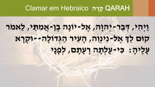 Clamar em Hebraico ‫ה‬ ָׁ‫ר‬ ָׁ‫ק‬ QARAH
‫י‬ ִּ‫ְה‬‫י‬ַ‫ו‬,‫ר‬ַ‫ב‬ ְ‫ד‬-‫ָׁה‬‫ו‬‫ְה‬‫י‬,‫ל‬ ֶּ‫א‬-‫ן‬ֶּ‫ב‬ ‫ָׁה‬‫נ‬‫יֹו‬-‫י‬ ַ‫ת‬ ִּ‫מ‬ֲ‫א‬,‫ֹר‬‫מ‬‫ֵא‬‫ל‬
‫ל‬ ֶּ‫א‬ ‫ְֵך‬‫ל‬ ‫קּום‬-‫ֵה‬‫ו‬ְ‫נ‬‫ִּי‬‫נ‬,‫ָׁה‬‫ל‬‫דֹו‬ְ‫ג‬ ַ‫ה‬ ‫יר‬ ִּ‫ע‬ ָׁ‫ה‬--‫א‬ ָׁ‫ר‬ ְ‫ּוק‬
ָׁ‫ֶּיה‬‫ל‬ָׁ‫ע‬:‫י‬ ִּ‫כ‬-‫ם‬ ָׁ‫ת‬ָׁ‫ע‬ ָׁ‫ר‬ ‫ה‬ ָׁ‫ְת‬‫ל‬ָׁ‫ע‬,‫ָׁי‬‫נ‬ָׁ‫פ‬ְ‫ל‬
 