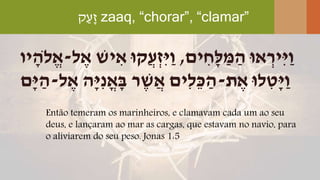 ‫ק‬ַ‫ָע‬‫ז‬ zaaq, “chorar”, “clamar”
Então temeram os marinheiros, e clamavam cada um ao seu
deus, e lançaram ao mar as cargas, que estavam no navio, para
o aliviarem do seu peso. Jonas 1:5
‫ים‬ ִּ‫ָׁח‬‫ל‬ ַ‫מ‬ ַ‫ה‬ ‫אּו‬ ְ‫ִּיר‬‫י‬ַ‫ו‬,‫יש‬ ִּ‫א‬ ‫ֲקּו‬‫ע‬ְ‫ִּז‬‫י‬ַ‫ו‬‫ל‬ ֶּ‫א‬-‫יו‬ ָׁ‫ֹלה‬ֱ‫א‬
‫ת‬ ֶּ‫א‬ ‫לּו‬ ִּ‫ָׁט‬‫י‬ַ‫ו‬-‫ל‬ ֶּ‫א‬ ‫ָׁה‬‫י‬ִּ‫נ‬ֳ‫א‬ָׁ‫ב‬ ‫ר‬ ֶּ‫ש‬ֲ‫א‬ ‫ִּים‬‫ל‬ֵ‫כ‬ ַ‫ה‬-‫ָׁם‬‫י‬ ַ‫ה‬
 