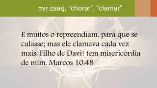 ‫ק‬ַ‫ָע‬‫ז‬ zaaq, “chorar”, “clamar”
E muitos o repreendiam, para que se
calasse; mas ele clamava cada vez
mais: Filho de Davi! tem misericórdia
de mim. Marcos 10:48
 