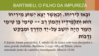 BARTIMEU, O FILHO DA IMPUREZA
E depois, foram para Jericó. E, saindo ele de Jericó com seus discípulos e
uma grande multidão, Bartimeu, o cego, filho de Timeu, estava
assentado junto do caminho, mendigando. Marcos 10:46
‫יחֹו‬ ִּ‫ִּיר‬‫ל‬ ‫אּו‬ָׁ‫ּוב‬.ַ‫ֵשּוע‬‫י‬ ‫א‬ָׁ‫ָׁצ‬‫י‬ ‫ר‬ ֶּ‫ש‬ֲ‫ַא‬‫כ‬ְ‫ו‬‫יחֹו‬ ִּ‫יר‬ ִּ‫מ‬
‫ב‬ ַ‫ר‬ ‫מֹון‬ ָׁ‫ַה‬‫ו‬ ‫יו‬ ָׁ‫יד‬ ִּ‫ְמ‬‫ל‬ ַ‫ת‬ְ‫ו‬ ‫הּוא‬--‫י‬ ַ‫ימ‬ ִּ‫ט‬ ‫ן‬ֶּ‫ב‬ ‫י‬ ַ‫ימ‬ ִּ‫ט‬
‫ל‬ַ‫ע‬ ‫ב‬ ֵ‫יֹוש‬ ‫ָׁה‬‫י‬ ָׁ‫ה‬ ‫ֵר‬‫ּו‬ ִּ‫ע‬ ַ‫ה‬-‫ש‬ ֵ‫ק‬ַ‫ב‬ ְ‫ּומ‬ ‫ְך‬ ֶּ‫ר‬ ֶּ‫ד‬ ַ‫ה‬ ‫ַד‬‫י‬
‫בֹות‬ ָׁ‫ְד‬‫נ‬
 