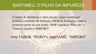 BARTIMEU, O FILHO DA IMPUREZA
O nome de Bartimeu é uma junção, uma construção
(Estado Construto do Hebraico Bíblico) Aramaica, onde a
primeira parte do seu nome, “BAR” significa “filho do”, e
“Timeu” significa “IMPURO”.
‫הֹור‬ ָ‫ט‬ TAHOR, “PURO”e ‫א‬ ֵ‫מ‬ ָ‫ט‬TAMÊ, “IMPURO”
 