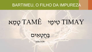 BARTIMEU, O FILHO DA IMPUREZA
‫א‬ ֵ‫מ‬ ָ‫ט‬ TAMÊ ‫י‬ ַ‫ימ‬ ִ‫ט‬ TIMAY
‫ים‬ ִ‫א‬ ָ‫ט‬ֲ‫ח‬ַ‫ב‬
João 9:34
 