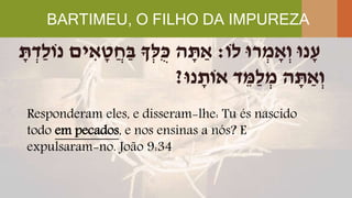 BARTIMEU, O FILHO DA IMPUREZA
Responderam eles, e disseram-lhe: Tu és nascido
todo em pecados, e nos ensinas a nós? E
expulsaram-no. João 9:34
‫לֹו‬ ‫רּו‬ ְ‫מ‬ ָׁ‫א‬ְ‫ו‬ ‫נּו‬ָׁ‫ע‬:ָׁ‫ת‬ ְ‫ַד‬‫ל‬‫נֹו‬ ‫ים‬ ִּ‫א‬ ָׁ‫ט‬ֲ‫ח‬ַ‫ב‬ ‫ְָך‬‫ל‬ֻּ‫כ‬ ‫ה‬ ָׁ‫ת‬ ַ‫א‬
‫נּו‬ ָׁ‫אֹות‬ ‫ד‬ ֵ‫ַמ‬‫ל‬ ְ‫מ‬ ‫ה‬ ָׁ‫ת‬ ַ‫א‬ְ‫ו‬?
 