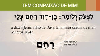 TEM COMPAIXÃO DE MIM!
‫ֹק‬‫ע‬ ְ‫ִּצ‬‫ל‬‫ר‬ ַ‫לֹומ‬ְ‫ו‬:‫ן‬ֶּ‫ב‬-‫ד‬ִּ‫ו‬ ָׁ‫ד‬‫ַי‬‫ל‬ָׁ‫ע‬ ‫ם‬ ֵ‫ח‬ ַ‫ר‬
a dizer: Jesus, filho de Davi, tem misericórdia de mim.
Marcos 10:47
‫ם‬ ֵ‫ח‬ ַ‫ר‬ UM PEDIDO
DE PERDÃO!
 
