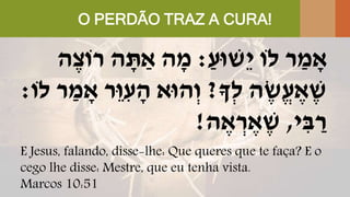 O PERDÃO TRAZ A CURA!
ַ‫ֵשּוע‬‫י‬ ‫לֹו‬ ‫ר‬ ַ‫מ‬ ָׁ‫א‬:‫ה‬ֶּ‫רֹוצ‬ ‫ה‬ ָׁ‫ת‬ ַ‫א‬ ‫ה‬ ָׁ‫מ‬
‫ְָך‬‫ל‬ ‫ה‬ ֶּ‫ֱש‬‫ע‬ ֶּ‫א‬ ֶּ‫ש‬?‫לֹו‬ ‫ר‬ ַ‫מ‬ ָׁ‫א‬ ‫ֵר‬‫ּו‬ ִּ‫ע‬ ָׁ‫ה‬ ‫הּוא‬ְ‫ו‬:
‫י‬ ִּ‫ב‬ ַ‫ר‬,‫ה‬ ֶּ‫א‬ ְ‫ר‬ ֶּ‫א‬ ֶּ‫ש‬!
E Jesus, falando, disse-lhe: Que queres que te faça? E o
cego lhe disse: Mestre, que eu tenha vista.
Marcos 10:51
 