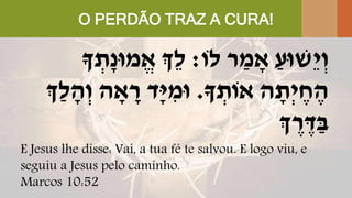 O PERDÃO TRAZ A CURA!
‫לֹו‬ ‫ר‬ ַ‫מ‬ ָׁ‫א‬ ַ‫ֵשּוע‬‫י‬ְ‫ו‬:‫ְֵך‬‫ל‬‫ָך‬ ְ‫ָׁת‬‫נ‬‫מּו‬ֱ‫א‬
‫ָך‬ ְ‫אֹות‬ ‫ה‬ ָׁ‫ְת‬‫י‬ ֶּ‫ח‬ ֶּ‫ה‬.‫ְַך‬‫ל‬ ָׁ‫ה‬ְ‫ו‬ ‫ה‬ ָׁ‫א‬ ָׁ‫ר‬ ‫ָׁד‬‫י‬ ִּ‫ּומ‬
‫ְך‬ ֶּ‫ר‬ ֶּ‫ד‬ַ‫ב‬
E Jesus lhe disse: Vai, a tua fé te salvou. E logo viu, e
seguiu a Jesus pelo caminho.
Marcos 10:52
 
