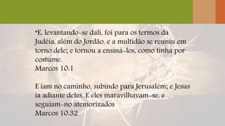 “E, levantando-se dali, foi para os termos da
Judéia, além do Jordão, e a multidão se reuniu em
torno dele; e tornou a ensiná-los, como tinha por
costume.
Marcos 10:1
E iam no caminho, subindo para Jerusalém; e Jesus
ia adiante deles. E eles maravilhavam-se, e
seguiam-no atemorizados
Marcos 10:32
 