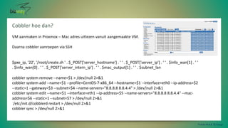 Cobbler hoe dan?
I n t e r m a x G r o u p
VM aanmaken in Proxmox – Mac adres uitlezen vanuit aangemaakte VM.
Daarna cobbler aanroepen via SSH
$pxe_ip, '22', '/root/create.sh ' . $_POST['server_hostname'] . ' ' . $_POST['server_ip'] . ' ' . $info_wan[1] . ' '
. $info_wan[0] . ' ' . $_POST['server_intern_ip'] . ' ' . $mac_output[1] . ' ' . $subnet_lan
cobbler system remove --name=$1 > /dev/null 2>&1
cobbler system add --name=$1 --profile=CentOS-7-x86_64 --hostname=$1 --interface=eth0 --ip-address=$2
--static=1 --gateway=$3 --subnet=$4 --name-servers="8.8.8.8 8.8.4.4" > /dev/null 2>&1
cobbler system edit --name=$1 --interface=eth1 --ip-address=$5 --name-servers="8.8.8.8 8.8.4.4" --mac-
address=$6 --static=1 --subnet=$7 > /dev/null 2>&1
/etc/init.d/cobblerd restart > /dev/null 2>&1
cobbler sync > /dev/null 2>&1
 