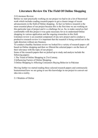Literature Review On The Field Of Online Shopping
2.0 Literature Review:
Before we start practically working on our project we had to do a lot of theoretical
work which includes reading research papers to get a clearer image of recent
advancements in the field of Online shopping . In fact we believe research is the
most essential phase of our project because this is the first time we are working on
this particular type of project and it s a challenge for us. So, to make ourselves feel
comfortable with this project it was quite necessary for us to understand Online
shopping its various application and the ongoing researches in this field.
Literature review is an essential component of any new project and to conduct a
productive research review it is important that the research is being carried out in the
right direction without any biasness.
To conduct a healthy literature review we looked for a variety of research paper s all
based on Online shopping and then we filtered the selected paper s on the basis of
their relevance with the topic of our project.
Some of the research papers that we picked up to study and analyze include the
following papers:
1.The Trend of Online Shopping in 21st Century.
2.Influencing Factors of Online Shopping.
3.Online Shopping Is Affecting Consumers Buying Behavior in Pakistan
Moving further we started reading these selected research papers and continuously
brainstormed how we are going to use this knowledge in our project to convert our
idea into a reality.
2.1 Modules of Online
 