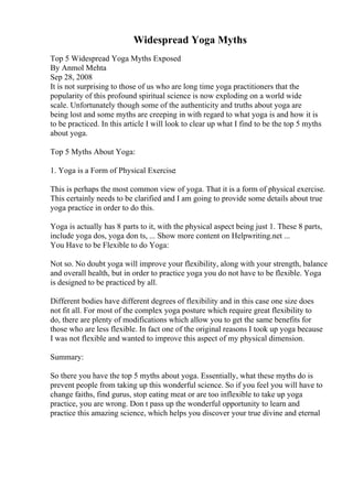 Widespread Yoga Myths
Top 5 Widespread Yoga Myths Exposed
By Anmol Mehta
Sep 28, 2008
It is not surprising to those of us who are long time yoga practitioners that the
popularity of this profound spiritual science is now exploding on a world wide
scale. Unfortunately though some of the authenticity and truths about yoga are
being lost and some myths are creeping in with regard to what yoga is and how it is
to be practiced. In this article I will look to clear up what I find to be the top 5 myths
about yoga.
Top 5 Myths About Yoga:
1. Yoga is a Form of Physical Exercise:
This is perhaps the most common view of yoga. That it is a form of physical exercise.
This certainly needs to be clarified and I am going to provide some details about true
yoga practice in order to do this.
Yoga is actually has 8 parts to it, with the physical aspect being just 1. These 8 parts,
include yoga dos, yoga don ts, ... Show more content on Helpwriting.net ...
You Have to be Flexible to do Yoga:
Not so. No doubt yoga will improve your flexibility, along with your strength, balance
and overall health, but in order to practice yoga you do not have to be flexible. Yoga
is designed to be practiced by all.
Different bodies have different degrees of flexibility and in this case one size does
not fit all. For most of the complex yoga posture which require great flexibility to
do, there are plenty of modifications which allow you to get the same benefits for
those who are less flexible. In fact one of the original reasons I took up yoga because
I was not flexible and wanted to improve this aspect of my physical dimension.
Summary:
So there you have the top 5 myths about yoga. Essentially, what these myths do is
prevent people from taking up this wonderful science. So if you feel you will have to
change faiths, find gurus, stop eating meat or are too inflexible to take up yoga
practice, you are wrong. Don t pass up the wonderful opportunity to learn and
practice this amazing science, which helps you discover your true divine and eternal
 